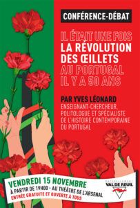 La Ville de Val-de-Reuil a le plaisir de vous inviter à la Conférence-débat exceptionnelle « IL ÉTAIT UNE FOIS LA RÉVOLUTION DES ŒILLETS AU PORTUGAL IL Y A 50 ANS » Par Yves Léonard, Historien et politologue Spécialiste de l'histoire contemporaine du Portugal UNE RENCONTRE-ÉVÈNEMENT GRATUITE ET OUVERTE À TOUS VENDREDI 15 NOVEMBRE À PARTIR DE 19H00 Au théâtre de l’Arsenal de Val-de-Reuil